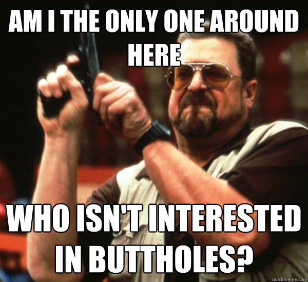 Am i the only one around here who isn't interested in buttholes?  