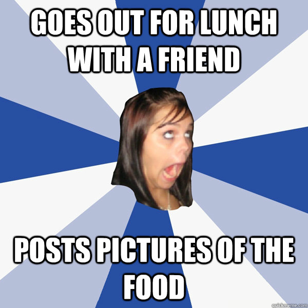 Goes out for lunch with a friend posts pictures of the food  Annoying Facebook Girl
