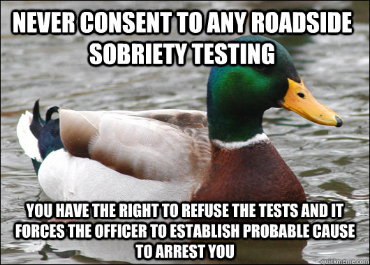 Never consent to any roadside sobriety testing You have the right to refuse the tests and it forces the officer to establish probable cause to arrest you - Never consent to any roadside sobriety testing You have the right to refuse the tests and it forces the officer to establish probable cause to arrest you  Actual Advice Mallard