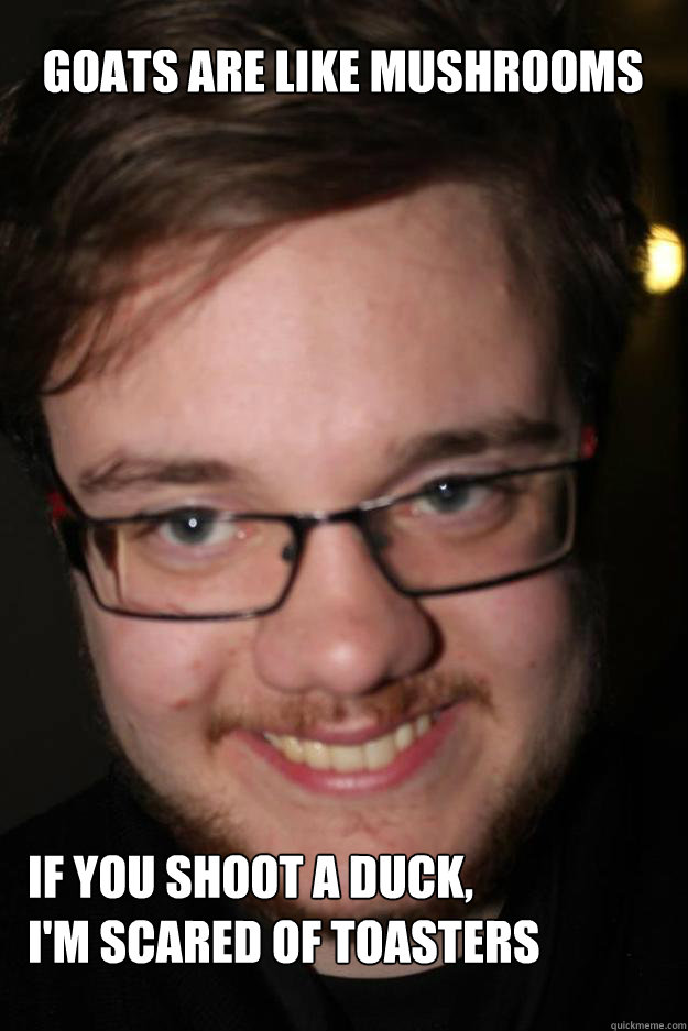Goats are like mushrooms If you shoot a duck,
I'm scared of toasters - Goats are like mushrooms If you shoot a duck,
I'm scared of toasters  WHAT!!!