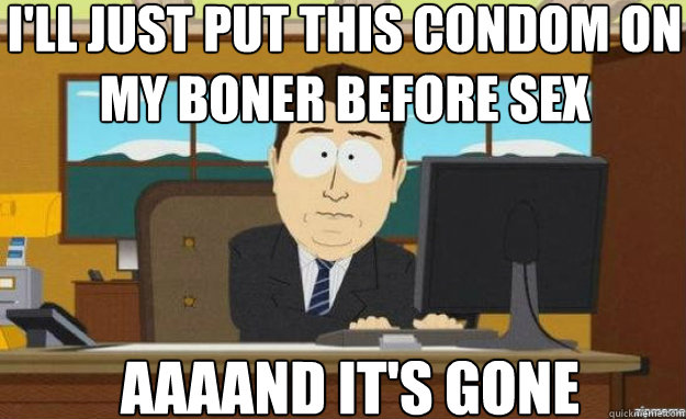 I'll just put this condom on my boner before sex AAAAND IT'S Gone  aaaand its gone