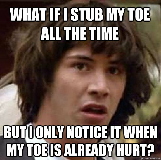 What if i stub my toe all the time but i only notice it when my toe is already hurt?  conspiracy keanu