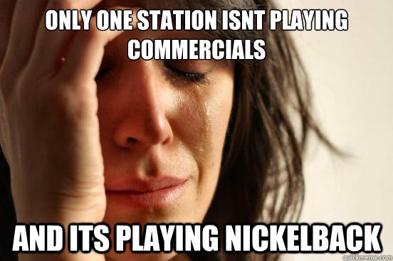 only one station isnt playing commercials and its playing nickelback  First World Problems