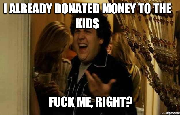 I already donated money to the kids
 FUCK ME, RIGHT?  fuck me right