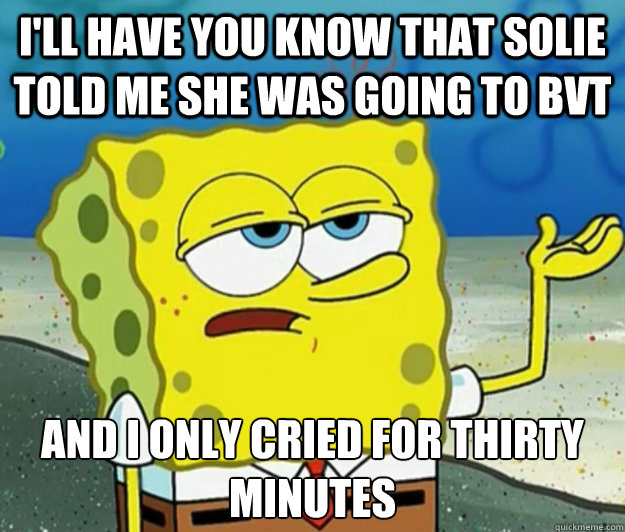 I'll have you know that Solie told me she was going to BVT And I only cried for thirty minutes  Tough Spongebob