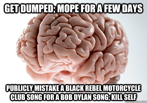 Get dumped; Mope for a few days Publicly Mistake a Black Rebel Motorcycle Club song for a Bob Dylan song; Kill self  - Get dumped; Mope for a few days Publicly Mistake a Black Rebel Motorcycle Club song for a Bob Dylan song; Kill self   Scumbag Brain