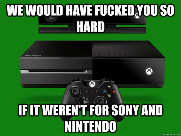 We would have fucked you so hard  If It weren't for Sony and Nintendo   Scumbag Xbox One