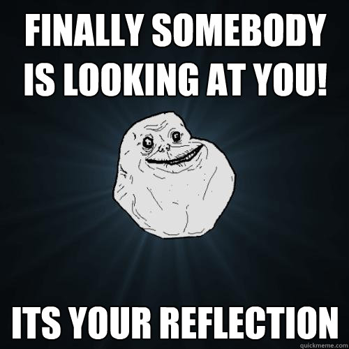 finally somebody is looking at you! its your reflection  Forever Alone