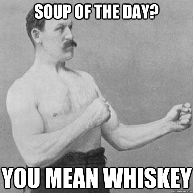soup of the day? you mean whiskey  overly manly man