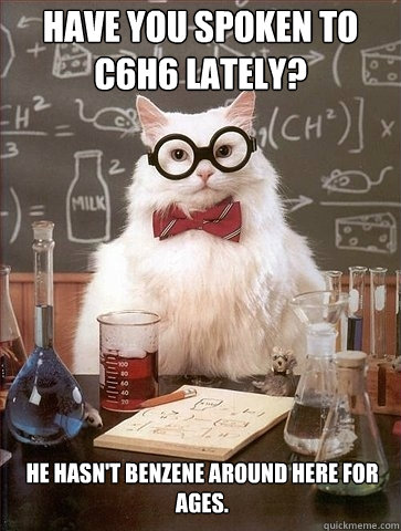 Have you spoken to C6H6 lately? He hasn't benzene around here for ages. - Have you spoken to C6H6 lately? He hasn't benzene around here for ages.  Chemistry Cat
