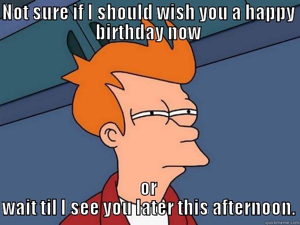 NOT SURE IF I SHOULD WISH YOU A HAPPY BIRTHDAY NOW OR WAIT TIL I SEE YOU LATER THIS AFTERNOON. Futurama Fry