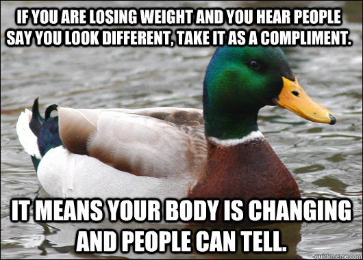 If you are losing weight and you hear people say you look different, take it as a compliment. It means your body is changing and people can tell.   Actual Advice Mallard