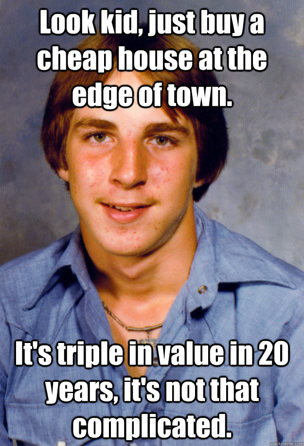 Look kid, just buy a cheap house at the edge of town. It's triple in value in 20 years, it's not that complicated. - Look kid, just buy a cheap house at the edge of town. It's triple in value in 20 years, it's not that complicated.  Old Economy Steven