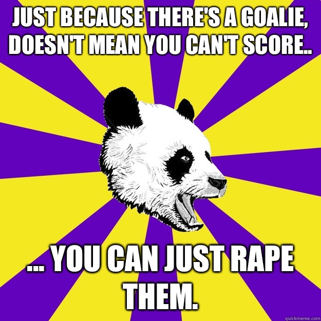 Just because there's a goalie, doesn't mean you can't score.. ... You can just rape them.  Sexually Frustrated Panda