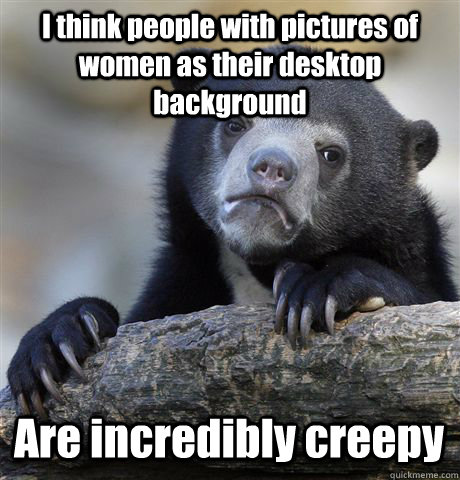 I think people with pictures of women as their desktop background Are incredibly creepy  Confession Bear