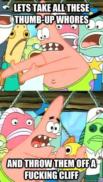 Lets take all these thumb-up whores and throw them off a fucking cliff  Push it somewhere else Patrick