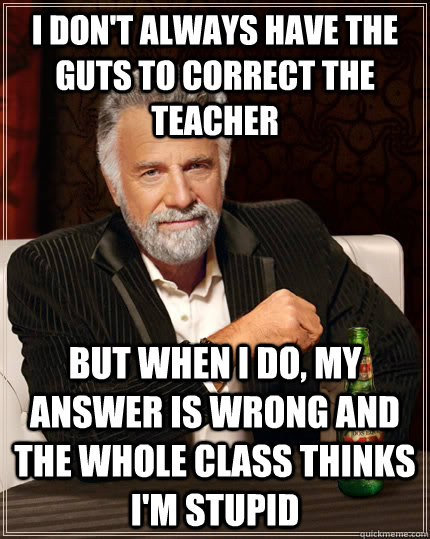 I don't always have the guts to correct the teacher  But when i do, my answer is wrong and the whole class thinks i'm stupid  The Most Interesting Man In The World