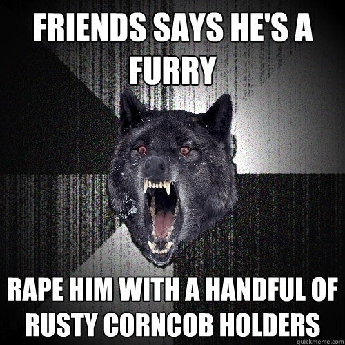 friends says he's a furry Rape him with a handful of rusty corncob holders  Insanity Wolf