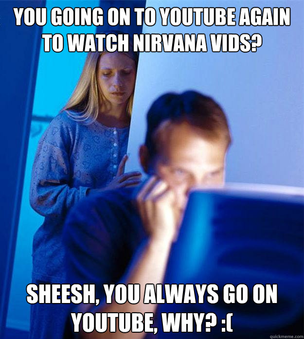 you going on to youtube again to watch Nirvana vids? Sheesh, you ALWAYS go on youtube, WHY? :(  Redditors Wife