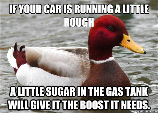 If your car is running a little rough
 a little sugar in the gas tank will give it the boost it needs.  Malicious Advice Mallard