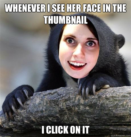 Whenever I see her face in the thumbnail i click on it  