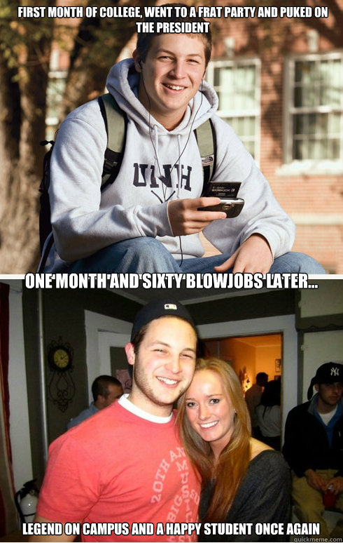 First month of college, went to a frat party and puked on the president one month and sixty blowjobs later... legend on campus and a happy student once again  1 month later
