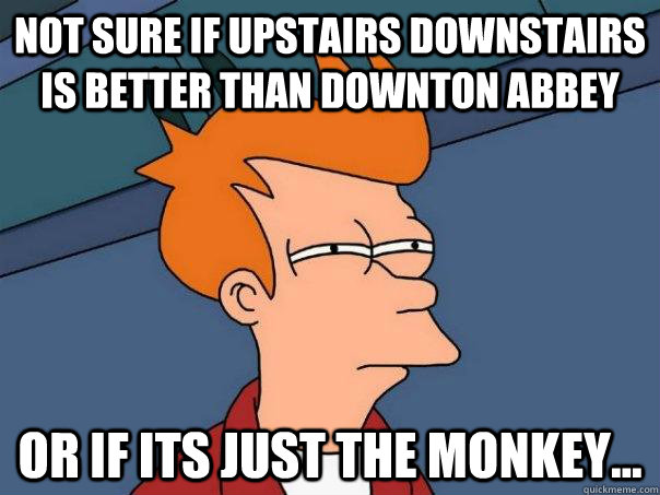 Not sure if Upstairs Downstairs is better than Downton Abbey Or if its just the monkey...  Futurama Fry