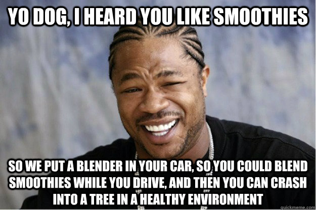 Yo dog, I heard you like smoothies So we put a blender in your car, so you could blend smoothies while you drive, and then you can crash into a tree in a healthy environment - Yo dog, I heard you like smoothies So we put a blender in your car, so you could blend smoothies while you drive, and then you can crash into a tree in a healthy environment  Shakesspear Yo dawg