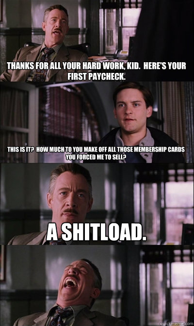 Thanks for all your hard work, kid.  Here's your first paycheck. This is it?  How much to you make off all those membership cards you forced me to sell? A shitload.   JJ Jameson