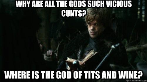 Why are all the gods such vicious cunts? Where is the god of tits and wine? - Why are all the gods such vicious cunts? Where is the god of tits and wine?  Tyrion Lannister