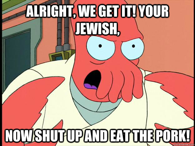 alright, we get it! Your jewish, now shut up and eat the pork!  Lunatic Zoidberg