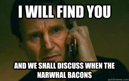 I will find you and we shall discuss when the Narwhal Bacons  