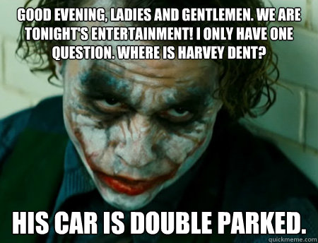 Good evening, ladies and gentlemen. We are tonight's entertainment! I only have one question. Where is Harvey Dent?   His car is double parked.  