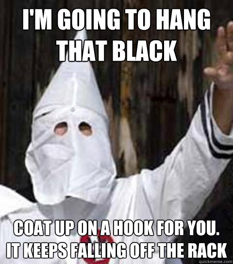 I'm going to hang that black coat up on a hook for you. it keeps falling off the rack  Friendly racist