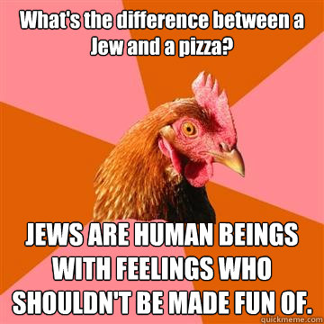 What's the difference between a Jew and a pizza? JEWS ARE HUMAN BEINGS WITH FEELINGS WHO SHOULDN'T BE MADE FUN OF.  Anti-Joke Chicken