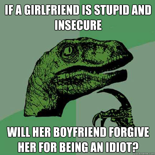 if a girlfriend is stupid and insecure will her boyfriend forgive her for being an idiot?  Philosoraptor