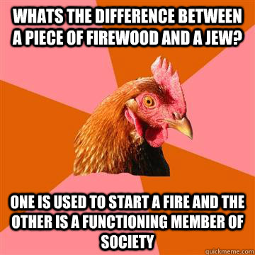 Whats the difference between a piece of firewood and a Jew? One is used to start a fire and the other is a functioning member of society - Whats the difference between a piece of firewood and a Jew? One is used to start a fire and the other is a functioning member of society  Anti-Joke Chicken