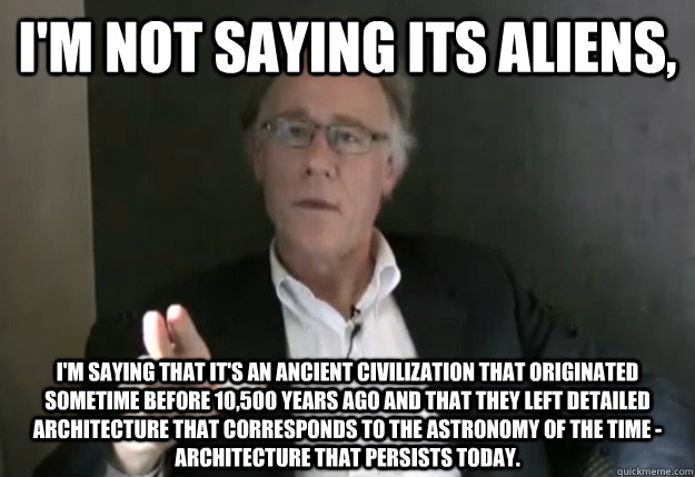 I'm not saying its aliens, i'm saying that it's an ancient civilization that originated sometime before 10,500 years ago and that they left detailed architecture that corresponds to the astronomy of the time - architecture that persists today. - I'm not saying its aliens, i'm saying that it's an ancient civilization that originated sometime before 10,500 years ago and that they left detailed architecture that corresponds to the astronomy of the time - architecture that persists today.  Graham Hancock