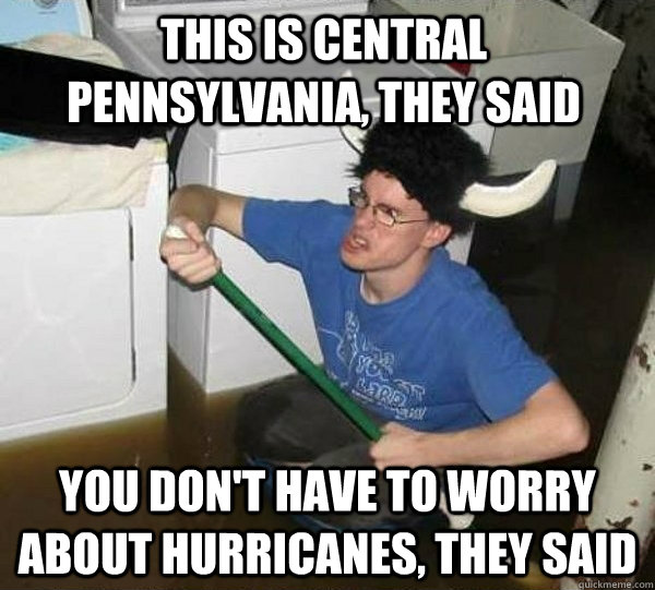 This is central Pennsylvania, they said You don't have to worry about hurricanes, they said  They said