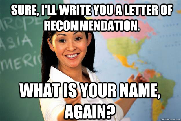 sure, i'll write you a letter of recommendation. what is your name, again?  Unhelpful High School Teacher