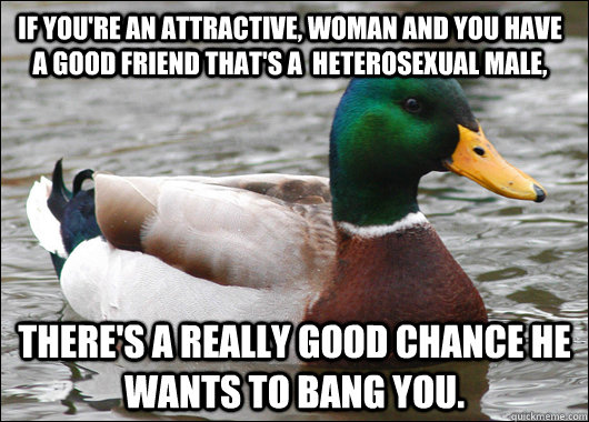 If you're an attractive, woman and you have a good friend that's a  heterosexual male, there's a really good chance he wants to bang you.  Actual Advice Mallard