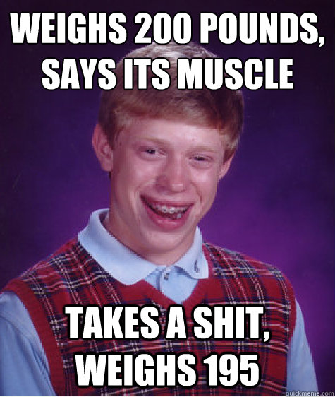 Weighs 200 pounds,
says its muscle takes a shit, weighs 195  Bad Luck Brian
