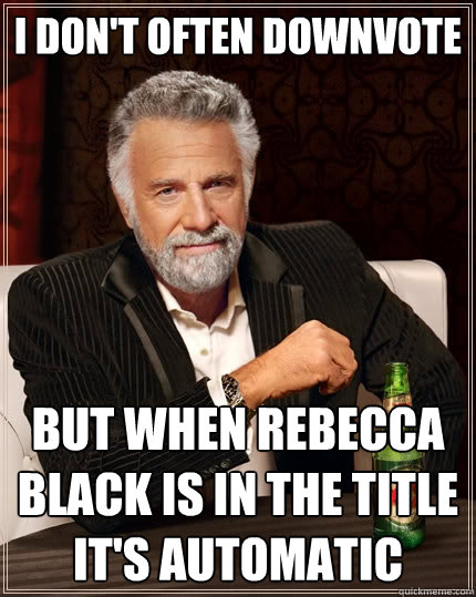 I don't often downvote but when rebecca black is in the title it's automatic - I don't often downvote but when rebecca black is in the title it's automatic  The Most Interesting Man In The World