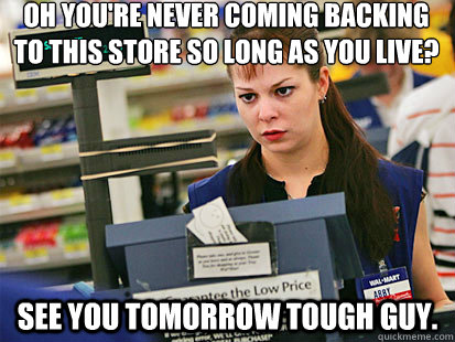 Oh you're never coming backing to this store so long as you live?
 See you tomorrow tough guy.  Condescending Cashier