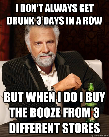 I don't always get drunk 3 days in a row but when I do I buy the booze from 3 different stores  The Most Interesting Man In The World