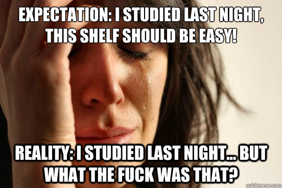 Expectation: I studied last night, this shelf should be easy! Reality: I studied last night... but what the fuck was that?  First World Problems