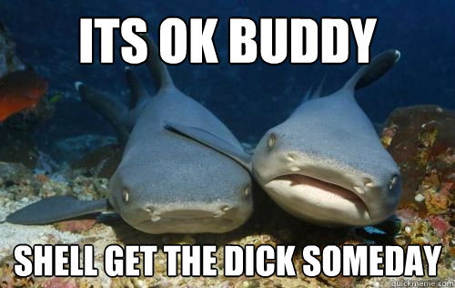 Its ok buddy  shell get the dick someday  Compassionate Shark Friend