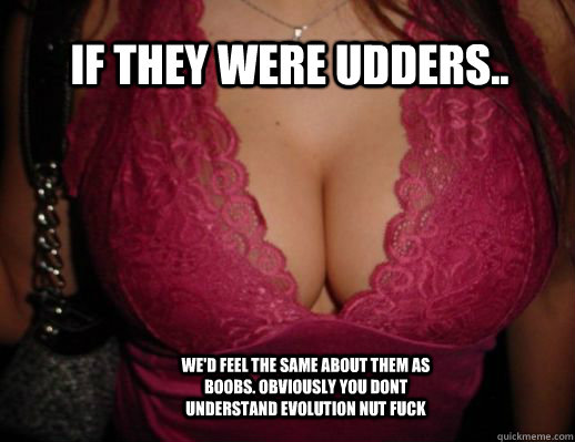 If they were udders.. We'd feel the same about them as boobs. Obviously you dont understand evolution nut fuck  - If they were udders.. We'd feel the same about them as boobs. Obviously you dont understand evolution nut fuck   Good Guy Evolution