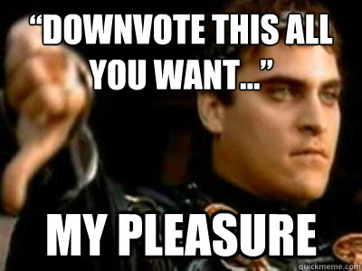 “Downvote this all you want...” My pleasure  Downvoting Roman