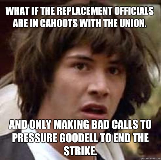 What if the replacement officials are in cahoots with the union. And only making bad calls to pressure Goodell to end the strike. - What if the replacement officials are in cahoots with the union. And only making bad calls to pressure Goodell to end the strike.  conspiracy keanu